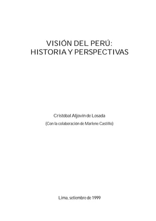 VISIÓN DEL PERÚ:
HISTORIA Y PERSPECTIVAS




       Cristóbal Aljovín de Losada
   (Con la colaboración de Marlene Castillo)




          Lima, setiembre de 1999
 