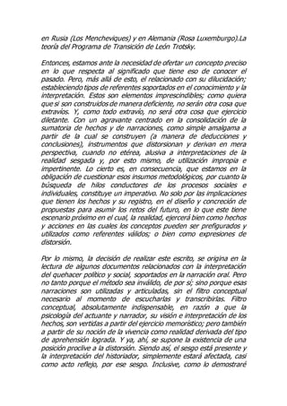 en Rusia (Los Mencheviques) y en Alemania (Rosa Luxemburgo).La
teoría del Programa de Transición de León Trotsky.
Entonces, estamos ante la necesidad de ofertar un concepto preciso
en lo que respecta al significado que tiene eso de conocer el
pasado. Pero, más allá de esto, el relacionado con su dilucidación;
estableciendo tipos de referentes soportados en el conocimiento y la
interpretación. Estos son elementos imprescindibles; como quiera
que si son construidos de manera deficiente, no serán otra cosa que
extravíos. Y, como todo extravío, no será otra cosa que ejercicio
diletante. Con un agravante centrado en la consolidación de la
sumatoria de hechos y de narraciones, como simple amalgama a
partir de la cual se construyen (a manera de deducciones y
conclusiones), instrumentos que distorsionan y derivan en mera
perspectiva, cuando no etérea, alusiva a interpretaciones de la
realidad sesgada y, por esto mismo, de utilización impropia e
impertinente. Lo cierto es, en consecuencia, que estamos en la
obligación de cuestionar esos insumos metodológicos, por cuanto la
búsqueda de hilos conductores de los procesos sociales e
individuales, constituye un imperativo. No solo por las implicaciones
que tienen los hechos y su registro, en el diseño y concreción de
propuestas para asumir los retos del futuro, en lo que este tiene
escenario próximo en el cual, la realidad, ejercerá bien como hechos
y acciones en las cuales los conceptos pueden ser prefigurados y
utilizados como referentes válidos; o bien como expresiones de
distorsión.
Por lo mismo, la decisión de realizar este escrito, se origina en la
lectura de algunos documentos relacionados con la interpretación
del quehacer político y social, soportados en la narración oral. Pero
no tanto porque el método sea inválido, de por sí; sino porque esas
narraciones son utilizadas y articuladas, sin el filtro conceptual
necesario al momento de escucharlas y transcribirlas. Filtro
conceptual, absolutamente indispensable, en razón a que la
psicología del actuante y narrador, su visión e interpretación de los
hechos, son vertidas a partir del ejercicio memorístico; pero también
a partir de su noción de la vivencia como realidad derivada del tipo
de aprehensión lograda. Y ya, ahí, se supone la existencia de una
posición proclive a la distorsión. Siendo así, el sesgo está presente y
la interpretación del historiador, simplemente estará afectada, casi
como acto reflejo, por ese sesgo. Inclusive, como lo demostraré
 