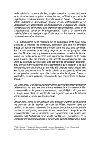 más adelante, muchos de los pasajes narrados, no son otra cosa
que alucinaciones o giros sustanciadores, utilizados por el o la
sujeto para reafirmarse como leyenda; o como héroe…o heroína. O,
como también lo demostraré, porque el (la) entrevistador (a) e
historiador (a); desemboca en postulaciones, a manera de verdad,
construidas de tal manera que expresen sus propósitos, tanto en lo
circunstancial, como en lo trascendental. Todo a la manera de
sujeto (a) que se explaya, magnificándolos, en los hechos narrados.
Veámoslo en estos términos:
“…El automatismo de la escritura me ha compelido hasta aquí. Sigo
aferrado al impulso de continuar, sabiendo sólo que he arribado
hasta un punto imprevisto en el inicio. Algo me dice que voy bien.
La fractura persiste, pues estoy seguro de no ser yo quien sólo
escribe. El saber que voy bien se me antoja como una simple forma,
como un cierto sabor o como una entonación peculiar de lo hasta
aquí escrito. Ello me induce a esa secreta corroboración del voy
bien. La escritura pareciera ser una especie de emanación corporal:
hay ciertas manifestaciones del automatismo que escapan a la sola
conciencia, enmarcándose en un más allá de pura racionalidad. Los
escritores pueden ser una forma de catadores sui generis, adheridos
a un paladar peculiar que discrimina o destila signos, frases y
contextos, en una palabra, todo aquello que convenimos en llamar
ideas…”1
Es, ante todo, la búsqueda de elementos que me permitan proponer
alternativas. No solo en lo que hace referencia a la interpretación;
sino también en lo que compromete a lo metodológico. Porque, eso
lo tengo bien claro, no pretendo una argumentación a la manera
contestataria, insípida y/o tendenciosa.
.
Ahora bien, como es en realidad, una posición a partir de la lectura
de algunos de los escritos del maestro Alfredo Molano; tiene un
asidero en el hecho mismo de la importancia que ha adquirido toda
su labor investigativa, apuntándole a la presentación de opciones de
interpretación; con un horizonte que compromete a la gestión por
alcanzar una tipificación de lo vivido por los y las personajes, en el
contexto del conflicto armado y no armado que ha estado en la base
1 Téllez, Freddy. “Palimpsestos. Los rostros de la escritura”. Publicada por Centro Editorial de la
Universidad Nacional de Colombia. Primera edición, 1990/1991, página 80.
 