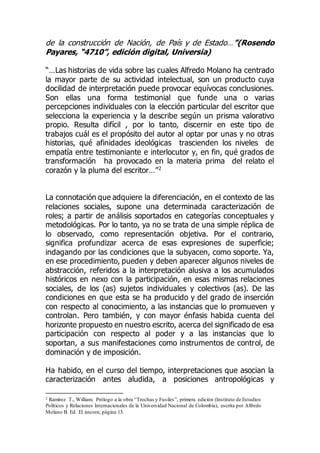 de la construcción de Nación, de País y de Estado…”(Rosendo
Payares, “4710”, edición digital, Universia)
“…Las historias de vida sobre las cuales Alfredo Molano ha centrado
la mayor parte de su actividad intelectual, son un producto cuya
docilidad de interpretación puede provocar equívocas conclusiones.
Son ellas una forma testimonial que funde una o varias
percepciones individuales con la elección particular del escritor que
selecciona la experiencia y la describe según un prisma valorativo
propio. Resulta difícil , por lo tanto, discernir en este tipo de
trabajos cuál es el propósito del autor al optar por unas y no otras
historias, qué afinidades ideológicas trascienden los niveles de
empatía entre testimoniante e interlocutor y, en fin, qué grados de
transformación ha provocado en la materia prima del relato el
corazón y la pluma del escritor…”2
La connotación que adquiere la diferenciación, en el contexto de las
relaciones sociales, supone una determinada caracterización de
roles; a partir de análisis soportados en categorías conceptuales y
metodológicas. Por lo tanto, ya no se trata de una simple réplica de
lo observado, como representación objetiva. Por el contrario,
significa profundizar acerca de esas expresiones de superficie;
indagando por las condiciones que la subyacen, como soporte. Ya,
en ese procedimiento, pueden y deben aparecer algunos niveles de
abstracción, referidos a la interpretación alusiva a los acumulados
históricos en nexo con la participación, en esas mismas relaciones
sociales, de los (as) sujetos individuales y colectivos (as). De las
condiciones en que esta se ha producido y del grado de inserción
con respecto al conocimiento, a las instancias que lo promueven y
controlan. Pero también, y con mayor énfasis habida cuenta del
horizonte propuesto en nuestro escrito, acerca del significado de esa
participación con respecto al poder y a las instancias que lo
soportan, a sus manifestaciones como instrumentos de control, de
dominación y de imposición.
Ha habido, en el curso del tiempo, interpretaciones que asocian la
caracterización antes aludida, a posiciones antropológicas y
2 Ramírez T., William. Prólogo a la obra “Trochas y Fusiles”, primera edición (Instituto de Estudios
Políticos y Relaciones Internacionales de la Universidad Nacional de Colombia), escrita por Alfredo
Molano B. Ed. El áncora; página 13.
 