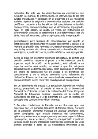 culturales. Por esta vía, ha desembocado en expresiones que
delimitan (a manera de diferenciación) la intervención de los (as)
sujetos individuales y colectivos en el desarrollo de las relaciones
sociales; a partir de asignarle a determinados sectores una posición
periférica, respecto a los beneficios del conocimiento, entendido
como proceso, como aprendizaje que va decantando, segregando.
Aquí, en esta opción, se valida, en veces, un instrumento de
diferenciación asociado la pertenencia a una determinada raza y/o
etnia. Visto así, entonces, cabe una propuesta de interpretación
generalizante; pero también de especialización; por cuanto se
establece unos condicionantes vinculados con normas y pautas, a la
manera de posición que reivindica una versión predominantemente
aceptada y acatada, de cultura, como sinónimo de civilización; como
paradigma, a partir del cual es posible establecer una segregación.
Ya no se trata, en el anterior escenario conceptual, de admitir una
posición periférica respecto al poder y a las instancias que lo
soportan. Aquí, la noción de lo periférico, está referido a un
espectro mucho más amplio; en razón a que los márgenes
constitutivos de la delimitación social, están contraídos en términos
del grado de apropiación y/o de acceso a los beneficios del
conocimiento, y de la cultura asumidos como referentes de
civilización. Esto no es otra cosa que entenderlo, como adecuación,
como asimilación de los roles y los paradigmas allí consignados.
En un documento de trabajo (La Educación Superior en América
Latina), presentado en el debate al interior de la Universidad
Nacional de Colombia, previo a la realización del Primer Congreso
Nacional de Educación Superior, realizado en la ciudad de
Barranquilla los días 1,2 y 3 de diciembre de 1999; se expresa un
concepto que consideramos válido. Veamos:
“…En estas condiciones, la Escuela, no es otra cosa que una
expresión que, en principio, transfiere el dominio estatal. No tanto
en la aplicación elemental marxista de aparato ideológico; sino
como complejidad que articula instancias del conocimiento,
aplicadas y estructuradas en programas y acciones, a partir del ese
centro-poder, sin ser el. No es, entonces, una aplicación a partir de
la lógica lineal. Es una interacción heterogénea orientada por unos
perfiles definidos a partir de las necesidades inherentes a los
 