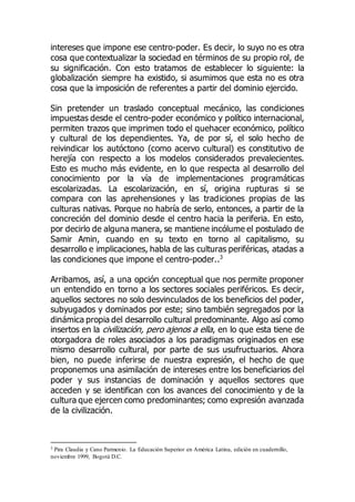 intereses que impone ese centro-poder. Es decir, lo suyo no es otra
cosa que contextualizar la sociedad en términos de su propio rol, de
su significación. Con esto tratamos de establecer lo siguiente: la
globalización siempre ha existido, si asumimos que esta no es otra
cosa que la imposición de referentes a partir del dominio ejercido.
Sin pretender un traslado conceptual mecánico, las condiciones
impuestas desde el centro-poder económico y político internacional,
permiten trazos que imprimen todo el quehacer económico, político
y cultural de los dependientes. Ya, de por sí, el solo hecho de
reivindicar los autóctono (como acervo cultural) es constitutivo de
herejía con respecto a los modelos considerados prevalecientes.
Esto es mucho más evidente, en lo que respecta al desarrollo del
conocimiento por la vía de implementaciones programáticas
escolarizadas. La escolarización, en sí, origina rupturas si se
compara con las aprehensiones y las tradiciones propias de las
culturas nativas. Porque no habría de serlo, entonces, a partir de la
concreción del dominio desde el centro hacia la periferia. En esto,
por decirlo de alguna manera, se mantiene incólume el postulado de
Samir Amin, cuando en su texto en torno al capitalismo, su
desarrollo e implicaciones, habla de las culturas periféricas, atadas a
las condiciones que impone el centro-poder..3
Arribamos, así, a una opción conceptual que nos permite proponer
un entendido en torno a los sectores sociales periféricos. Es decir,
aquellos sectores no solo desvinculados de los beneficios del poder,
subyugados y dominados por este; sino también segregados por la
dinámica propia del desarrollo cultural predominante. Algo así como
insertos en la civilización, pero ajenos a ella, en lo que esta tiene de
otorgadora de roles asociados a los paradigmas originados en ese
mismo desarrollo cultural, por parte de sus usufructuarios. Ahora
bien, no puede inferirse de nuestra expresión, el hecho de que
proponemos una asimilación de intereses entre los beneficiarios del
poder y sus instancias de dominación y aquellos sectores que
acceden y se identifican con los avances del conocimiento y de la
cultura que ejercen como predominantes; como expresión avanzada
de la civilización.
3 Pira Claudia y Cano Parmenio. La Educación Superior en América Latina, edición en cuadernillo,
noviembre 1999, Bogotá D.C.
 