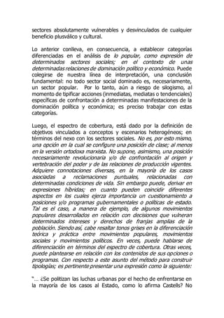 sectores absolutamente vulnerables y desvinculados de cualquier
beneficio plusválico y cultural.
Lo anterior conlleva, en consecuencia, a establecer categorías
diferenciadas en el análisis de lo popular, como expresión de
determinados sectores sociales; en el contexto de unas
determinadas relaciones de dominación político y económico. Puede
colegirse de nuestra línea de interpretación, una conclusión
fundamental: no todo sector social dominado es, necesariamente,
un sector popular. Por lo tanto, aún a riesgo de silogismo, al
momento de tipificar acciones (inmediatas, mediatas o tendenciales)
específicas de confrontación a determinadas manifestaciones de la
dominación política y económica; es preciso trabajar con estas
categorías.
Luego, el espectro de cobertura, está dado por la definición de
objetivos vinculados a conceptos y escenarios heterogéneos; en
términos del nexo con los sectores sociales. No es, por esto mismo,
una opción en la cual se configure una posición de clase; al menos
en la versión ortodoxa marxista. No supone, asimismo, una posición
necesariamente revolucionaria y/o de confrontación al origen y
vertebración del poder y de las relaciones de producción vigentes.
Adquiere connotaciones diversas, en la mayoría de los casos
asociadas a reclamaciones puntuales, relacionadas con
determinadas condiciones de vida. Sin embargo puede, derivar en
expresiones híbridas; en cuanto pueden coincidir diferentes
aspectos en los cuales ejerza importancia un cuestionamiento a
posiciones y/o programas gubernamentales o políticas de estado.
Tal es el caso, a manera de ejemplo, de algunos movimientos
populares desarrollados en relación con decisiones que vulneran
determinados intereses y derechos de franjas amplias de la
población. Siendo así, cabe resaltar tonos grises en la diferenciación
teórica y práctica entre movimientos populares, movimientos
sociales y movimientos políticos. En veces, puede hablarse de
diferenciación en términos del espectro de cobertura. Otras veces,
puede plantearse en relación con los contenidos de sus opciones o
programas. Con respecto a este asunto del método para construir
tipologías; es pertinente presentar una expresión como la siguiente:
“… ¿Se politizan las luchas urbanas por el hecho de enfrentarse en
la mayoría de los casos al Estado, como lo afirma Castells? No
 