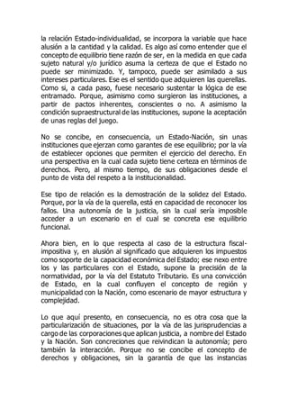 la relación Estado-individualidad, se incorpora la variable que hace
alusión a la cantidad y la calidad. Es algo así como entender que el
concepto de equilibrio tiene razón de ser, en la medida en que cada
sujeto natural y/o jurídico asuma la certeza de que el Estado no
puede ser minimizado. Y, tampoco, puede ser asimilado a sus
intereses particulares. Ese es el sentido que adquieren las querellas.
Como si, a cada paso, fuese necesario sustentar la lógica de ese
entramado. Porque, asimismo como surgieron las instituciones, a
partir de pactos inherentes, conscientes o no. A asimismo la
condición supraestructural de las instituciones, supone la aceptación
de unas reglas del juego.
No se concibe, en consecuencia, un Estado-Nación, sin unas
instituciones que ejerzan como garantes de ese equilibrio; por la vía
de establecer opciones que permiten el ejercicio del derecho. En
una perspectiva en la cual cada sujeto tiene certeza en términos de
derechos. Pero, al mismo tiempo, de sus obligaciones desde el
punto de vista del respeto a la institucionalidad.
Ese tipo de relación es la demostración de la solidez del Estado.
Porque, por la vía de la querella, está en capacidad de reconocer los
fallos. Una autonomía de la justicia, sin la cual sería imposible
acceder a un escenario en el cual se concreta ese equilibrio
funcional.
Ahora bien, en lo que respecta al caso de la estructura fiscal-
impositiva y, en alusión al significado que adquieren los impuestos
como soporte de la capacidad económica del Estado; ese nexo entre
los y las particulares con el Estado, supone la precisión de la
normatividad, por la vía del Estatuto Tributario. Es una convicción
de Estado, en la cual confluyen el concepto de región y
municipalidad con la Nación, como escenario de mayor estructura y
complejidad.
Lo que aquí presento, en consecuencia, no es otra cosa que la
particularización de situaciones, por la vía de las jurisprudencias a
cargo de las corporaciones que aplican justicia, a nombre del Estado
y la Nación. Son concreciones que reivindican la autonomía; pero
también la interacción. Porque no se concibe el concepto de
derechos y obligaciones, sin la garantía de que las instancias
 