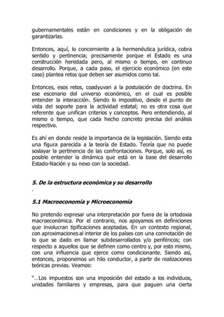 gubernamentales están en condiciones y en la obligación de
garantizarlas.
Entonces, aquí, lo concerniente a la hermenéutica jurídica, cobra
sentido y pertinencia; precisamente porque el Estado es una
construcción heredada pero, al mismo o tiempo, en continuo
desarrollo. Porque, a cada paso, el ejercicio económico (en este
caso) plantea retos que deben ser asumidos como tal.
Entonces, esos retos, coadyuvan a la postulación de doctrina. En
ese escenario del universo económico, en el cual es posible
entender la interacción. Siendo lo impositivo, desde el punto de
vista del soporte para la actividad estatal; no es otra cosa que
referente que unifican criterios y conceptos. Pero entendiendo, al
mismo o tiempo, que cada hecho concreto precisa del análisis
respectivo.
Es ahí en donde reside la importancia de la legislación. Siendo esta
una figura parecida a la teoría de Estado. Teoría que no puede
soslayar la pertinencia de las confrontaciones. Porque, solo así, es
posible entender la dinámica que está en la base del desarrollo
Estado-Nación y su nexo con la sociedad.
5. De la estructura económica y su desarrollo
.
5.1 Macroeconomía y Microeconomía
No pretendo expresar una interpretación por fuera de la ortodoxia
macroeconómica. Por el contrario, nos apoyamos en definiciones
que involucran tipificaciones aceptadas. En un contexto regional,
con aproximaciones al interior de los países con una connotación de
lo que se dado en llamar subdesarrollados y/o periféricos; con
respecto a aquellos que se definen como centro y, por esto mismo,
con una influencia que ejerce como condicionante. Siendo así,
entonces, proponemos un hilo conductor, a partir de realizaciones
teóricas previas. Veamos:
“…Los impuestos son una imposición del estado a los individuos,
unidades familiares y empresas, para que paguen una cierta
 