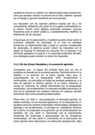 cantidad de dinero en relación con determinados actos económicos,
como por ejemplo: realizar el consumo de un bien, obtener ingresos
por el trabajo o generar beneficios por las empresas.
Los impuestos son los ingresos públicos creados por ley y de
cumplimiento obligatorio por parte de los sujetos contemplados en
la misma. Tienen como objetivo primordial conseguir recursos
financieros para el sector público y, subsidiariamente, modificar la
distribución de los ingresos.
Al igual que con el gasto público, el gobierno puede actuar sobre la
economía utilizando los impuestos. Si el nivel de actividad
económica es relativamente bajo y existe un volumen considerable
de desempleo, el gobierno puede reducir los impuestos con el
objeto de impulsar la demanda de consumo. Por el contrario, si la
demanda agregada es superior a la capacidad productiva del país,
una estrategia puede consistir en elevar los impuestos.
5.1.2 De las Zonas Veredales y la economía agrícola.
Comoquiera que el origen del conflicto tiene que ver con el
problema no resuelto de la economía agrícola. Particularmente en lo
referido a la tenencia de la tierra. Queda claro que, la
profundización de la desigualdad entre terratenientes y
minifundistas, se profundizó en todos los periodos posteriores; a la
hora de agendar la reforma agraria. Si se quiere, entonces, el
campo en Colombia, ha estado referenciado por la desigualdad
insuperable. Los terratenientes, ha impuesto variables perversas a la
hora de la postulación de cualquier reforma, en cualquier periodo
(entendido este como periodos presidenciales).
Ahora bien, en razón a esa perspectiva, la economía agrícola, ha
estado centrada, en los sucesivos gobiernos, en la búsqueda de un
equilibrio entre los sectores enfrentados. Minifundistas, trabajadores
agrícolas y los terratenientes. El concepto de explotación intensiva
de la tierra; ha propiciado el surgimiento y/o de profundización de
variables. De una parte lo relacionado con la exacerbación
tendencial del desarraigo y pauperización de los campesinos
minifundistas. De otra parte el crecimiento de la adecuación de
zonas agrarias para adecuarlas a la producción agropecuaria. Algo
 