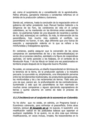 así, como el surgimiento de y consolidación de la agroindustria.
Palma africana, ganadería intensiva y constantes reformas en el
ámbito de la producción cafetera y bananera.
Siendo así, entonces, hasta la conclusión de la negociación entre el
gobierno del señor presidente Juan Manuel Santos Calderón y la
dirigencia de las Farc, las condiciones de vida en el campo
colombiano, se ha mantenido en los términos antes anotados. Es
decir, no podríamos hablar de una situación de recambio o cambio
de los (las) actores(as) en conflicto. Es más, la intervención de los
paramilitares, hizo mucho más evidente el conflicto. Los
paramilitares no fueron, ni son, algo diferente que una fuerza de
exacción y expropiación violenta en lo que se refiere a los
minifundistas y trabajadores agrarios.
En comienzo, podría asegurar que la conversión de las zonas
campesinas en asentamientos de los y las desmovilizados(as) en
socios de un proceso colectivo, asimilado a la figura de cooperativas
agrícolas. Un tanto parecido a los Koljoses, en el contexto de la
Revolución Rusa. Y de los Kibutz en Israel una vez posicionados en
territorio propio después de la Segunda Guerra Mundial.
No existe, en consecuencia, un diseño trascendental en términos de
la tenencia de la tierra, de la producción agrícola y la industria
pecuaria. Lo que existe es, simplemente, una interpolación perversa
entre los terratenientes tradicionales, los productores agropecuarios,
los minifundistas y los y las reclamantes de tierras. Todo esto por
una vía que, parece ser, la profundización de las contradicciones.
Sumémosle a esto que los paramilitares se han rearmado en
muchas zonas campesinas y siguen ejerciendo expropiadores de
tierras y quinta columna en contra de todo el proceso de
reinserción.
5.1.3 Incidencia en el conjunto de la economía en Colombia.
Ya he dicho que no existe, en estricto, un Programa Social y
Económico coherente, para enfrentar el posconflicto. Entre otras
razones, porque El Acuerdo en si, no supuso, ni supondrá una
modificación radical en los postulados básicos que soportan el
quehacer capitalista. Si se quiere, no es otra cosa que mínimas
modificaciones, en veces incluso, irreales. No trascendentes en lo
 