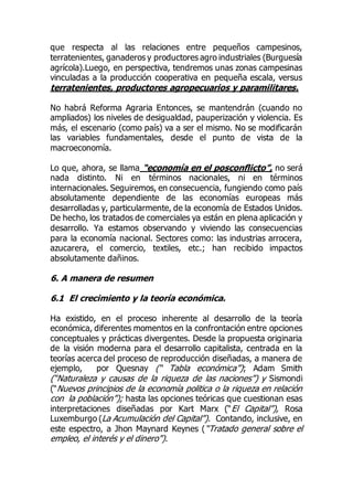 que respecta al las relaciones entre pequeños campesinos,
terratenientes, ganaderos y productores agro industriales (Burguesía
agrícola).Luego, en perspectiva, tendremos unas zonas campesinas
vinculadas a la producción cooperativa en pequeña escala, versus
terratenientes, productores agropecuarios y paramilitares.
No habrá Reforma Agraria Entonces, se mantendrán (cuando no
ampliados) los niveles de desigualdad, pauperización y violencia. Es
más, el escenario (como país) va a ser el mismo. No se modificarán
las variables fundamentales, desde el punto de vista de la
macroeconomía.
Lo que, ahora, se llama “economía en el posconflicto”, no será
nada distinto. Ni en términos nacionales, ni en términos
internacionales. Seguiremos, en consecuencia, fungiendo como país
absolutamente dependiente de las economías europeas más
desarrolladas y, particularmente, de la economía de Estados Unidos.
De hecho, los tratados de comerciales ya están en plena aplicación y
desarrollo. Ya estamos observando y viviendo las consecuencias
para la economía nacional. Sectores como: las industrias arrocera,
azucarera, el comercio, textiles, etc.; han recibido impactos
absolutamente dañinos.
6. A manera de resumen
6.1 El crecimiento y la teoría económica.
Ha existido, en el proceso inherente al desarrollo de la teoría
económica, diferentes momentos en la confrontación entre opciones
conceptuales y prácticas divergentes. Desde la propuesta originaria
de la visión moderna para el desarrollo capitalista, centrada en la
teorías acerca del proceso de reproducción diseñadas, a manera de
ejemplo, por Quesnay (“ Tabla económica”); Adam Smith
(“Naturaleza y causas de la riqueza de las naciones”) y Sismondi
(“Nuevos principios de la economía politica o la riqueza en relación
con la población”); hasta las opciones teóricas que cuestionan esas
interpretaciones diseñadas por Kart Marx (“El Capital”), Rosa
Luxemburgo (La Acumulación del Capital”). Contando, inclusive, en
este espectro, a Jhon Maynard Keynes (“Tratado general sobre el
empleo, el interés y el dinero”).
 