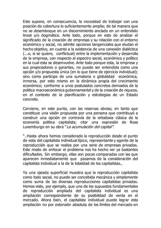 Esto supone, en consecuencia, la necesidad de trabajar con una
posición de cobertura lo suficientemente amplia; de tal manera que
no se desemboque en un discernimiento anclado en un entendido
lineal y/o dogmático. Ante todo, porque en esto de analizar el
significado de la creación de empresas y su relación con el entorno
económico y social, no admite opciones tangenciales que eludan el
hecho objetivo, en cuanto a la existencia de una conexión dialéctica
(...o, si se quiere, conflictual) entre la implementación y desarrollo
de la empresa, con respecto al espectro social, económico y político
en la cual esta se desenvuelve. Ante todo porque esta, la empresa y
sus propiciadores o garantes, no puede ser entendida como una
opción y/o propuesta única (en lo que tiene de ejercicio individual);
sino como partícipe de una sumatoria o globalidad económica,
inmersa, por esto mismo en la dinámica propia del crecimiento
económico; conforme a unos postulados concretos derivados de la
politica macroeconómica gubernamental y de la creación de riqueza,
en el contexto de la planificación y estrategias de un Estado
concreto.
Conviene, en este punto, con las reservas obvias; en tanto que
constituye una visión propuesta por una persona que contribuyó a
construir una opción en contravía de la ortodoxia clásica de la
economía politica capitalista; citar una expresión de Rosa
Luxemburgo en su obra “La acumulación del capital”.
“..Hasta ahora hemos considerado la reproducción desde el punto
de vista del capitalista individual típico, representante y agente de la
reproducción que se realiza por una serie de empresas privadas.
Este modo de enfocar el problema nos ha hecho ver ya bastantes
dificultades. Sin embargo, ellas son pocas comparadas con las que
aparecen inmediatamente que pasamos de la consideración del
capitalista individual a la de la totalidad de los capitalistas.,
Ya una ojeada superficial muestra que la reproducción capitalista
como todo social, no puede ser concebida mecánica y simplemente
como suma de las diversas reproducciones capitalistas privadas.
Hemos visto, por ejemplo, que uno de los supuestos fundamentales
de reproducción ampliada del capitalista individual es una
ampliación correspondiente de su posibilidad de venta en el
mercado. Ahora bien, el capitalista individual puede lograr esta
ampliación no por extensión absoluta de los límites del mercado en
 