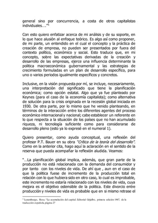 general sino por concurrencia, a costa de otros capitalistas
individuales….”5
Con esto quiero enfatizar acerca de mi análisis y de su soporte, en
lo que hace alusión al enfoque teórico. Es algo así como proponer,
de mi parte, un entendido en el cual el concepto y la práctica de
creación de empresa, no pueden ser presentados por fuera del
contexto político, económico y social. Esto traduce que, en mi
concepto, sobre las expectativas derivadas de la creación y
desarrollo de las empresas, ejerce una influencia determinante la
politica macroeconómica gubernamental y las estrategias de
crecimiento formuladas en un plan de desarrollo específico, para
uno o varios periodos igualmente específicos y concretos.
Inclusive, en la visión propuesta por mí, se incluye, necesariamente,
una interpretación del significado que tiene la planificación
económica; como opción estatal. Algo que ya fue planteado por
Keynes (para el caso de la economía capitalista); como alternativa
de solución para la crisis originada en la recesión global iniciada en
1930. De otra parte, por lo mismo que he venido planteando, en
términos de la interacción entre los diferentes agentes del proceso
económico internacional y nacional; cabe establecer un referente en
lo que respecta a la situación de los países que no han acumulado
riqueza, ni tecnología suficiente como para considerarse de
desarrollo pleno (esto ya lo expresé en el numeral 1).
Quiero presentar, como ayuda conceptual, una reflexión del
profesor P.T. Bauer en su obra “Crítica de la teoría del desarrollo”.
Como en la anterior cita, hago aquí la aclaración en el sentido de la
reserva que pueda acompañar la reflexión aludida. Veamos:
“…La planificación global implica, además, que gran parte de la
producción no está relacionada con la demanda del consumidor y
por tanto con los niveles de vida. De ahí que , aun en el caso de
que la politica fuese de incremento de la producción total en
relación con lo que hubiera sido en otro caso, lo cual es improbable,
este incremento no estaría relacionado con los niveles de vida, cuya
mejora es el objetivo ostensible de la politica. Este divorcio entre
producción y niveles de vida es probable que en si mismo retrase el
5 Luxemburgo, Rosa. “La acumulación del capital. Editorial Grijalbo, primera edición 1967, de la
traducción española,página 27
 