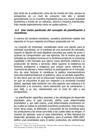 alza tanto de la producción como de los niveles de vida; porque la
perspectiva de un nivel de consumo más alto y variado
generalmente es un incentivo importante para una mayor actividad
económica a través de un esfuerzo, ahorro e iniciativa individuales.
Esto resulta especialmente cierto en países pobres...”.6
6.2 Una visión particular del concepto de planificación e
incentivos.
A manera de corolario transitorio, considero pertinente resaltar dos
aspectos en lo que respecta al enfoque propuesto por mí:
-La creación de empresas, considerada como una opción para la
actividad económica, en el contexto de una economía de mercado;
supone la fijación de unos objetivos concretos por parte de quien o
quienes se comprometen con ese ejercicio. Por lo mismo que esta
actividad se considera inmersa en la dinámica propia de la economía
capitalista y del mercado que ejerce como elemento colateral a la
producción de bienes y servicios; debe suponer la existencia de
factores endógenos y exógenos que actúan como referente al
momento de planear y hacer efectiva la participación en el mercado.
Uno de esos factores lo constituye la politica macroeconómica
concreta implementada por el gobierno, para un periodo específico.
El otro tiene que ver con la interacción necesaria entre la condición
en que se encuentra el país con respecto a la economía mundial
global; asociada esta condición con otro aspecto que relaciona a la
producción y al consumo; como elementos que se condicionan y
que está, a su vez, relacionados con el nivel de vida y sus
perspectivas.
- La planificación específica asociada a las estrategias de desarrollo
planteado para el país concreto, define unas determinadas
prioridades y, por esto mismo, unas determinadas condiciones en
las cuales se realiza la actividad económica productiva. Esto incluye,
entre otras cosas, la definición y concreción de los incentivos para
los productores y las áreas concretas a las cuales estos se dirigen. A
manera de ejemplo: para el caso colombiano, el Plan Nacional de
Desarrollo aprobado por el legislativo, para el período 2005-2007,
define unas prioridades para el sector productivo, de conformidad
6 Bauer, P.T. “Crítica de la teoría del desarrollo”. Editorial Orbis, colección Biblioteca de Economía, sin
datos del número de edición y fecha, página 104.
 