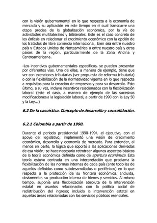 con la visión gubernamental en lo que respecta a la economía de
mercado y su aplicación en este tiempo en el cual transcurre una
etapa precisa de la globalización económica, por la vía de
actividades multilaterales y bilaterales. Este es el caso concreto de
los énfasis en relacionar el crecimiento económico con la opción de
los tratados de libre comercio internacional; bien sea entre nuestro
país y Estados Unidos de Norteamérica o entre nuestro país y otros
países de la región, particularmente de la Zona Andina y
Centroamericana.
-Los incentivos gubernamentales específicos, se pueden presentar
por diferentes vías. Una de ellas, a manera de ejemplo, tiene que
ver con exenciones tributarias (ver propuesta de reforma tributaria)
o con la flexibilización de la normatividad vigente en lo que respecta
a requisitos para la creación de empresas y para su desarrollo. Esto
último, a su vez, incluye incentivos relacionados con la flexibilización
laboral (este el caso, a manera de ejemplo de las sucesivas
modificaciones a la legislación laboral, a partir de 1990 con la Ley 50
y la Ley...)
6.2 De la casuística. Concepto de desarrollo y consolidación.
6.2.1 Colombia a partir de 1990.
Durante el periodo presidencial 1990-1994, el ejecutivo, con el
apoyo del legislativo; implementó una visión de crecimiento
económico, desarrollo y economía de mercado. Para entender, al
menos en parte, la lógica que soportó a las aplicaciones derivadas
de esa visión; se hace necesario retrotraer algunos aspectos básicos
de la teoría económica definida como de apertura económica. Esta
teoría estuvo centrada en una interpretación que proclama la
flexibilización de las normas internas de cada país (ante todo las de
aquellos definidos como subdesarrollados o periféricos) en lo que
respecta a la protección de su frontera económica. Incluida,
obviamente, su producción interna de bienes y servicios. Al mismo
tiempo, suponía una flexibilización absoluta de la intervención
estatal en asuntos relacionados con la politica social de
redistribución del ingreso; incluida la intervención estatal en
aquellas áreas relacionadas con los servicios públicos esenciales.
 