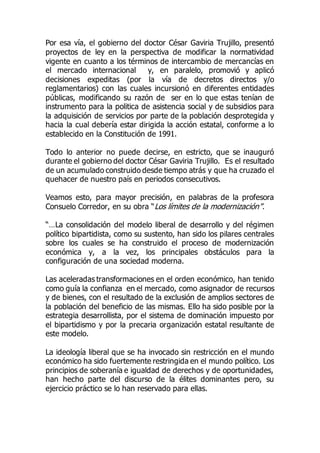 Por esa vía, el gobierno del doctor César Gaviria Trujillo, presentó
proyectos de ley en la perspectiva de modificar la normatividad
vigente en cuanto a los términos de intercambio de mercancías en
el mercado internacional y, en paralelo, promovió y aplicó
decisiones expeditas (por la vía de decretos directos y/o
reglamentarios) con las cuales incursionó en diferentes entidades
públicas, modificando su razón de ser en lo que estas tenían de
instrumento para la politica de asistencia social y de subsidios para
la adquisición de servicios por parte de la población desprotegida y
hacia la cual debería estar dirigida la acción estatal, conforme a lo
establecido en la Constitución de 1991.
Todo lo anterior no puede decirse, en estricto, que se inauguró
durante el gobierno del doctor César Gaviria Trujillo. Es el resultado
de un acumulado construido desde tiempo atrás y que ha cruzado el
quehacer de nuestro país en periodos consecutivos.
Veamos esto, para mayor precisión, en palabras de la profesora
Consuelo Corredor, en su obra “Los límites de la modernización”.
“…La consolidación del modelo liberal de desarrollo y del régimen
político bipartidista, como su sustento, han sido los pilares centrales
sobre los cuales se ha construido el proceso de modernización
económica y, a la vez, los principales obstáculos para la
configuración de una sociedad moderna.
Las aceleradas transformaciones en el orden económico, han tenido
como guía la confianza en el mercado, como asignador de recursos
y de bienes, con el resultado de la exclusión de amplios sectores de
la población del beneficio de las mismas. Ello ha sido posible por la
estrategia desarrollista, por el sistema de dominación impuesto por
el bipartidismo y por la precaria organización estatal resultante de
este modelo.
La ideología liberal que se ha invocado sin restricción en el mundo
económico ha sido fuertemente restringida en el mundo político. Los
principios de soberanía e igualdad de derechos y de oportunidades,
han hecho parte del discurso de la élites dominantes pero, su
ejercicio práctico se lo han reservado para ellas.
 
