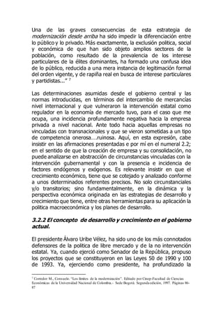 Una de las graves consecuencias de esta estrategia de
modernización desde arriba ha sido impedir la diferenciación entre
lo público y lo privado. Más exactamente, la exclusión politica, social
y económica de que han sido objeto amplios sectores de la
población, como resultado de la prevalencia de los interese
particulares de la élites dominantes, ha formado una confusa idea
de lo público, reducida a una mera instancia de legitimación formal
del orden vigente, y de rapiña real en busca de interese particulares
y partidistas...” 7
Las determinaciones asumidas desde el gobierno central y las
normas introducidas, en términos del intercambio de mercancías
nivel internacional y que vulneraron la intervención estatal como
regulador en la economía de mercado tuvo, para el caso que me
ocupa, una incidencia profundamente negativa hacia la empresa
privada a nivel nacional. Ante todo hacia aquellas empresas no
vinculadas con transnacionales y que se vieron sometidas a un tipo
de competencia onerosa….ruinosa. Aquí, en esta expresión, cabe
insistir en las afirmaciones presentadas e por mí en el numeral 2.2;
en el sentido de que la creación de empresa y su consolidación, no
puede analizarse en abstracción de circunstancias vinculadas con la
intervención gubernamental y con la presencia e incidencia de
factores endógenos y exógenos. Es relevante insistir en que el
crecimiento económico, tiene que se cotejado y analizado conforme
a unos determinados referentes precisos. No solo circunstanciales
y/o transitorios; sino fundamentalmente, en la dinámica y la
perspectiva económica originada en las estrategias de desarrollo y
crecimiento que tiene, entre otras herramientas para su aplicación la
politica macroeconómica y los planes de desarrollo.
3.2.2 El concepto de desarrollo y crecimiento en el gobierno
actual.
El presidente Álvaro Uribe Vélez, ha sido uno de los más connotados
defensores de la politica de libre mercado y de la no intervención
estatal. Ya, cuando ejerció como Senador de la República, propuso
los proyectos que se constituyeron en las Leyes 50 de 1990 y 100
de 1993. Ya, ejerciendo como presidente, ha profundizado la
7 Corredor M., Consuelo. “Los límites de la modernización”. Editado por Cinep-Facultad de Ciencias
Económicas de la Universidad Nacional de Colombia.- Sede Bogotá. Segunda edición, 1997. Páginas 86-
87
 