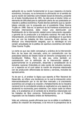 aplicación de su noción fundamental en lo que respecta a la teoría
económica. Inclusive, no es temeraria la afirmación en el sentido de
que la noción de Colombia como Estado Social de Derecho, presente
en el texto Constitucional de 1991, ha sido para el doctor Uribe un
elemento de dificultad para la aplicación plena de sus postulados en
relación a politica económica. Puede decirse asimismo que su opción
básica coincide con lo propuesto por el presidente César Gaviria
Trujillo en 1990. Esto es: la apertura de las fronteras económicas al
mercado internacional, debe incluir una disminución y/o
flexibilización de la intervención estatal como instrumento regulador
y garante de la producción a la industria nacional. Por esta vía de
interpretación, se entiende el diseño de su estrategia en lo que tiene
que ver con los tratados de libre comercio. Podría decirse, sin
efectuar una interpretación sesgada, que su estrategia es una
versión actualizada de la politica de apertura económica del doctor
César Gaviria Trujillo.
Lo cierto es que esa visión conceptual y práctica de la intervención
libre de las leyes del mercado, entra en contradicción con los
postulados básicos de Estado Social de Derecho consagrados en la
Constitución Política. Pero no sólo eso, entra también en
contradicción con la definición de la intervención estatal y
gubernamental en la promoción, desarrollo y consolidación de la
industria nacional, Entendida en esta noción de industria nacional,
un e espectro en el cual caben la noción de empresa relacionada
con las producción diferenciada de bienes y servicios, incluidos los
agropecuarios.
Ya de por sí, al analizar la lógica que soporta al Plan Nacional de
Desarrollo, se infiere una tendencia en la cual la interacción entre
internacionalización por la vía del libre mercado y el crecimiento
económico con arreglo a la creación y fortalecimiento de la industria
nacional (con la connotación amplia ya explicada) es una especie de
dicotomía no reconocida, pero existente. Con mayor razón se infiere
esto, si lo analizamos en el contexto de la dinámica relacionada con
los tratados de libre comercio. Particularmente con el Tratado
negociado con los Estados Unidos de Norteamérica.
Visto así, entonces, puede afirmarse que no es sólida ni confiable la
politica de creación de empresas; si se mira en la perspectiva de la
 