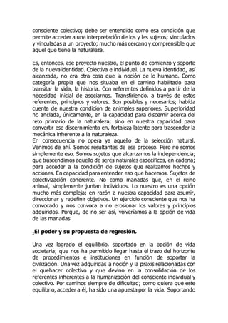 consciente colectivo; debe ser entendido como esa condición que
permite acceder a una interpretación de los y las sujetos; vinculados
y vinculadas a un proyecto; mucho más cercano y comprensible que
aquel que tiene la naturaleza.
Es, entonces, ese proyecto nuestro, el punto de comienzo y soporte
de la nueva identidad. Colectiva e individual. La nueva identidad, así
alcanzada, no era otra cosa que la noción de lo humano. Como
categoría propia que nos situaba en el camino habilitado para
transitar la vida, la historia. Con referentes definidos a partir de la
necesidad inicial de asociarnos. Transfiriendo, a través de estos
referentes, principios y valores. Son posibles y necesarios; habida
cuenta de nuestra condición de animales superiores. Superioridad
no anclada, únicamente, en la capacidad para discernir acerca del
reto primario de la naturaleza; sino en nuestra capacidad para
convertir ese discernimiento en, fortaleza latente para trascender la
mecánica inherente a la naturaleza.
En consecuencia no opera ya aquello de la selección natural.
Venimos de ahí. Somos resultantes de ese proceso. Pero no somos
simplemente eso. Somos sujetos que alcanzamos la independencia;
que trascendimos aquello de seres naturales específicos, en cadena;
para acceder a la condición de sujetos que realizamos hechos y
acciones. En capacidad para entender eso que hacemos. Sujetos de
colectivización coherente. No como manadas que, en el reino
animal, simplemente juntan individuos. Lo nuestro es una opción
mucho más compleja; en razón a nuestra capacidad para asumir,
direccionar y redefinir objetivos. Un ejercicio consciente que nos ha
convocado y nos convoca a no erosionar los valores y principios
adquiridos. Porque, de no ser así, volveríamos a la opción de vida
de las manadas.
.El poder y su propuesta de regresión.
Una vez logrado el equilibrio, soportado en la opción de vida
societaria; que nos ha permitido llegar hasta el trazo del horizonte
de procedimientos e instituciones en función de soportar la
civilización. Una vez adquiridas la noción y la praxis relacionadas con
el quehacer colectivo y que devino en la consolidación de los
referentes inherentes a la humanización del consciente individual y
colectivo. Por caminos siempre de dificultad; como quiera que este
equilibrio, acceder a él, ha sido una apuesta por la vida. Soportando
 