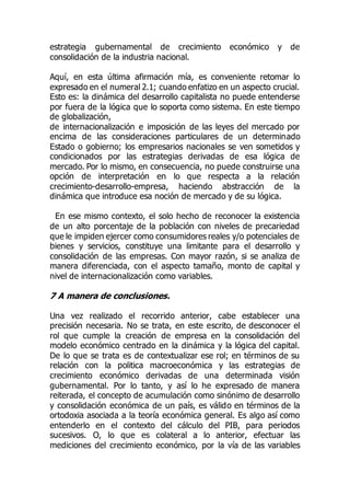 estrategia gubernamental de crecimiento económico y de
consolidación de la industria nacional.
Aquí, en esta última afirmación mía, es conveniente retomar lo
expresado en el numeral 2.1; cuando enfatizo en un aspecto crucial.
Esto es: la dinámica del desarrollo capitalista no puede entenderse
por fuera de la lógica que lo soporta como sistema. En este tiempo
de globalización,
de internacionalización e imposición de las leyes del mercado por
encima de las consideraciones particulares de un determinado
Estado o gobierno; los empresarios nacionales se ven sometidos y
condicionados por las estrategias derivadas de esa lógica de
mercado. Por lo mismo, en consecuencia, no puede construirse una
opción de interpretación en lo que respecta a la relación
crecimiento-desarrollo-empresa, haciendo abstracción de la
dinámica que introduce esa noción de mercado y de su lógica.
En ese mismo contexto, el solo hecho de reconocer la existencia
de un alto porcentaje de la población con niveles de precariedad
que le impiden ejercer como consumidores reales y/o potenciales de
bienes y servicios, constituye una limitante para el desarrollo y
consolidación de las empresas. Con mayor razón, si se analiza de
manera diferenciada, con el aspecto tamaño, monto de capital y
nivel de internacionalización como variables.
7 A manera de conclusiones.
Una vez realizado el recorrido anterior, cabe establecer una
precisión necesaria. No se trata, en este escrito, de desconocer el
rol que cumple la creación de empresa en la consolidación del
modelo económico centrado en la dinámica y la lógica del capital.
De lo que se trata es de contextualizar ese rol; en términos de su
relación con la politica macroeconómica y las estrategias de
crecimiento económico derivadas de una determinada visión
gubernamental. Por lo tanto, y así lo he expresado de manera
reiterada, el concepto de acumulación como sinónimo de desarrollo
y consolidación económica de un país, es válido en términos de la
ortodoxia asociada a la teoría económica general. Es algo así como
entenderlo en el contexto del cálculo del PIB, para periodos
sucesivos. O, lo que es colateral a lo anterior, efectuar las
mediciones del crecimiento económico, por la vía de las variables
 