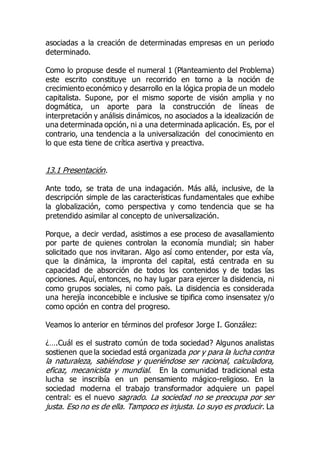 asociadas a la creación de determinadas empresas en un periodo
determinado.
Como lo propuse desde el numeral 1 (Planteamiento del Problema)
este escrito constituye un recorrido en torno a la noción de
crecimiento económico y desarrollo en la lógica propia de un modelo
capitalista. Supone, por el mismo soporte de visión amplia y no
dogmática, un aporte para la construcción de líneas de
interpretación y análisis dinámicos, no asociados a la idealización de
una determinada opción, ni a una determinada aplicación. Es, por el
contrario, una tendencia a la universalización del conocimiento en
lo que esta tiene de crítica asertiva y preactiva.
13.1 Presentación.
Ante todo, se trata de una indagación. Más allá, inclusive, de la
descripción simple de las características fundamentales que exhibe
la globalización, como perspectiva y como tendencia que se ha
pretendido asimilar al concepto de universalización.
Porque, a decir verdad, asistimos a ese proceso de avasallamiento
por parte de quienes controlan la economía mundial; sin haber
solicitado que nos invitaran. Algo así como entender, por esta vía,
que la dinámica, la impronta del capital, está centrada en su
capacidad de absorción de todos los contenidos y de todas las
opciones. Aquí, entonces, no hay lugar para ejercer la disidencia, ni
como grupos sociales, ni como país. La disidencia es considerada
una herejía inconcebible e inclusive se tipifica como insensatez y/o
como opción en contra del progreso.
Veamos lo anterior en términos del profesor Jorge I. González:
¿….Cuál es el sustrato común de toda sociedad? Algunos analistas
sostienen que la sociedad está organizada por y para la lucha contra
la naturaleza, sabiéndose y queriéndose ser racional, calculadora,
eficaz, mecanicista y mundial. En la comunidad tradicional esta
lucha se inscribía en un pensamiento mágico-religioso. En la
sociedad moderna el trabajo transformador adquiere un papel
central: es el nuevo sagrado. La sociedad no se preocupa por ser
justa. Eso no es de ella. Tampoco es injusta. Lo suyo es producir. La
 