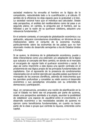 sociedad moderna ha envuelto al hombre en la lógica de la
competición, reduciéndolo todo a la cuantificación y al cálculo. El
sentido de la eficiencia no deja espacio para la gratuidad y el don.
La sociedad racional hace que el individuo sea calculador. Desde
esta perspectiva, el análisis del neoliberalismo como tal pasa a un
segundo plano; en cambio, la pregunta por el hombre, por su
felicidad y por la razón de su quehacer cotidiano, adquiere una
relevancia fundamental...”8
En el anterior contexto, el concepto de globalización económica y su
aplicación, adquiere connotaciones dramáticas; en términos de sus
implicaciones sobre el conjunto de la economía mundial,
particularmente sobre las economías de los países que no han
alcanzado niveles de desarrollo semejantes a los de Estados Unidos
y Europa.
Si se quiere, la dinámica de la globalización económica, puede y
debe interpretarse como una extensión y/o adaptación de la lógica
que subyace al concepto del libre cambio; en donde es el mercado
el encargado de regular todo el quehacer económico y social. Es
algo así como imprimirle a esta época una opción centrada en el
predominio de esa lógica propia de los principios fundamentales del
capitalismo. Con el agravante de la presencia de condicionantes
relacionados con el control ejercido por aquellos países que tienen el
monopolio de los avances científicos, además de instrumentos que
les permiten profundizar y consolidar su visión acerca el desarrollo
económico y sus paradigmas vinculados con su entendido de
democracia y participación.
Aquí, en consecuencia, prevalece una noción de planificación en la
cual el Estado no tiene ese rol propuesto por parte de quienes,
desde una perspectiva asimilada a la utopía, asumían la posibilidad
de establecer una especie de equilibrio entre el crecimiento y el
desarrollo económico y las necesidades sociales de quienes no
ejercen como beneficiarios fundamentales, en cuanto no hacen
parte de la clase o grupo que controla la riqueza, entendida como
capital.
8 González, Jorge I.”Contradicciones del neoliberalismo”, artículo publicado en el Texto: “El fin del
neoliberalismo, Ed. Indepaz, primera edición 1993, página 86.
 