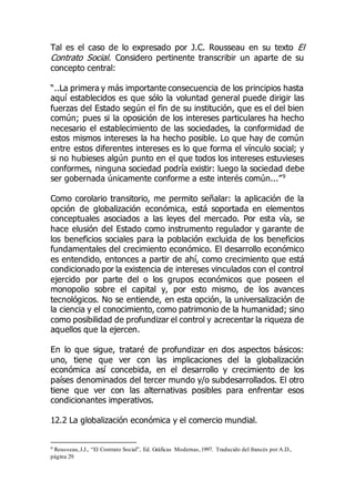 Tal es el caso de lo expresado por J.C. Rousseau en su texto El
Contrato Social. Considero pertinente transcribir un aparte de su
concepto central:
“..La primera y más importante consecuencia de los principios hasta
aquí establecidos es que sólo la voluntad general puede dirigir las
fuerzas del Estado según el fin de su institución, que es el del bien
común; pues si la oposición de los intereses particulares ha hecho
necesario el establecimiento de las sociedades, la conformidad de
estos mismos intereses la ha hecho posible. Lo que hay de común
entre estos diferentes intereses es lo que forma el vínculo social; y
si no hubieses algún punto en el que todos los intereses estuvieses
conformes, ninguna sociedad podría existir: luego la sociedad debe
ser gobernada únicamente conforme a este interés común...”9
Como corolario transitorio, me permito señalar: la aplicación de la
opción de globalización económica, está soportada en elementos
conceptuales asociados a las leyes del mercado. Por esta vía, se
hace elusión del Estado como instrumento regulador y garante de
los beneficios sociales para la población excluida de los beneficios
fundamentales del crecimiento económico. El desarrollo económico
es entendido, entonces a partir de ahí, como crecimiento que está
condicionado por la existencia de intereses vinculados con el control
ejercido por parte del o los grupos económicos que poseen el
monopolio sobre el capital y, por esto mismo, de los avances
tecnológicos. No se entiende, en esta opción, la universalización de
la ciencia y el conocimiento, como patrimonio de la humanidad; sino
como posibilidad de profundizar el control y acrecentar la riqueza de
aquellos que la ejercen.
En lo que sigue, trataré de profundizar en dos aspectos básicos:
uno, tiene que ver con las implicaciones del la globalización
económica así concebida, en el desarrollo y crecimiento de los
países denominados del tercer mundo y/o subdesarrollados. El otro
tiene que ver con las alternativas posibles para enfrentar esos
condicionantes imperativos.
12.2 La globalización económica y el comercio mundial.
9 Rousseau,J.J., “El Contrato Social”, Ed. Gráficas Modernas,1997. Traducido del francés por A.D.,
página 29.
 