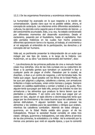 12.2.1 De los organismos financieros y económicos internacionales.
La humanidad ha avanzado en lo que respecta a la noción de
universalización. Queda claro que no es posible validar, ahora, el
concepto de autarquía. Las relaciones entre diferentes sociedades y
culturas, ha ejercido como soporte para el intercambio de bienes ..y
del conocimiento acumulado. Esto, a su vez, ha estado condicionado
por diferentes momentos del desarrollo económico. Desde el
esclavismo, pasando por el feudalismo, hasta el capitalismo. Han
sido períodos históricos en los cuales han hecho presencia
diferentes opciones en torno a la riqueza, al trabajo, al crecimiento y
al rol asignado al entendido de la participación, los derechos y al
concepto del ser humano.
Visto así, es pertinente presentar la interpretación de un autor que
indagó por ese tipo de nexos, a lo largo de la historia. Leo
Huberman, en su obra “Los bienes terrenales del hombre”, dice:
“…Los directores de las primeras películas de cine a menudo hacían
cosas muy extrañas. Una de las más curiosas era su costumbre de
llevar a la pantalla gentes que tomaban un automóvil e iban a
cualquier parte sin pagar al chofer. Paseaban por la ciudad, se
divertían, o iban a un centro de negocios, y ahí terminaba todo. No
había que pagar. Igual pasaba con los libros de la Edad Media, en
los que por páginas y páginas, caballeros y damas, con armaduras
brillantes o trajes suntuosos, vivían entre torneos y juegos. Siempre
residían en castillos espléndidos y comían y bebían a su gusto. Pero
alguien tenía que pagar por todo ello, porque los árboles no dan las
armaduras y los alimentos que produce la tierra tienen que ser
plantados y cultivados. Y así como uno tiene que pagar por un
paseo en taxi, alguien el siglo décimo o decimosegundo tenía que
pagar por las diversiones y las cosas buenas que los caballeros y las
damas disfrutaban. Y alguien también tenía que proveer los
alimentos y los vestidos para los sacerdotes y clérigos que oraban,
mientras los caballeros combatían. Además de estos clérigos y
guerreros, en la Edad Media existía otro grupo: el de los
trabajadores. Porque la sociedad feudal consistía en estas tres
clases: clérigos, guerreros y trabajadores, con esta última al servicio
de las dos primeras, la eclesiástica y la militar. Así lo entendió por lo
menos una persona que vivió en aquella época, y que lo comentó
 
