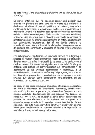 de esta forma: Para el caballero y el clérigo, ha de vivir quien hace
el trabajo….”10
Es cierto, entonces, que no podemos asumir una posición que
escinda un periodo de otro. Esto es lo mismo que entender la
dinámica del desarrollo social, político y económico, asociada a
conflictos de intereses, al ejercicio del poder, a la expoliación, a la
imposición violenta de determinadas opciones y visiones del mundo
y de la sociedad en su conjunto. Todo esto de una manera no lineal,
uniforme; sino de una manera dialéctica, en donde la sucesión de
acontecimientos y de momentos específicos ha estado condicionada
por particulares expresiones. Eso sí, en donde siempre ha
prevalecido la noción y la imposición del poder, siempre en manos
de quienes han controlado y controlan la riqueza y sus beneficios
fundamentales.
Con la llegada del Capitalismo, no cambia la esencia de la lógica que
soporta la relación poder-económico, poder político y dominación.
Simplemente (..si cabe la expresión); se erige como periodo en el
cual se rompen los esquemas vigentes en la sociedad feudal y se
instaura una opción de universalización del conocimiento y de
adecuación de los avances tecnológicos y científicos, a las
necesidades del crecimiento económico y del progreso, centrados en
las directrices propuestas y conducidas por el grupo o grupos
sociales que ejercen como beneficiarios fundamentales de ese
nuevo tipo de modo de producción.
Es claro, en esa perspectiva, que al cambiar el horizonte conceptual
en torno al entendido de crecimiento económico, acumulación,
reinversión y formas de gobierno; la universalización aparece como
insumo vinculado directamente con ese proceso. Ya, durante los
siglos XV, XVI y XVII, la invasión a otras zonas geográficas del
planeta, el avasallamiento a las culturas no europeas y la
exacerbación del sometimiento violento; unida a la utilización de sus
riquezas. Todo esto había permitido construir y desarrollar algunas
bases para implementar el dominio colonial y la imposición de
modelos políticos, económicos y culturales.
10 Huberman, Leo. “Los bienes terrenales del hombre”, edición Gráficas Modernas, Bogotá D.C., 1993,
página 9.
 