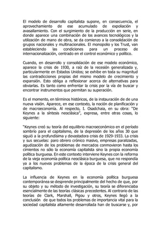 El modelo de desarrollo capitalista supone, en consecuencia, el
aprovechamiento de ese acumulado de expoliación y
avasallamiento. Con el surgimiento de la producción en serie, en
donde aparece una combinación de los avances tecnológicos y la
utilización de mano de obra, se da comienzo a la consolidación de
grupos nacionales y multinacionales. El monopolio y los Trust, van
estableciendo las condiciones para un proceso de
internacionalización, centrado en el control económico y político.
Cuando, en desarrollo y consolidación de ese modelo económico,
aparece la crisis de 1930, a raíz de la recesión generalizada y,
particularmente en Estados Unidos; se exhibe en toda su magnitud
las contradicciones propias del mismo modelo de crecimiento y
expansión. Esto obliga a reflexionar acerca de alternativas para
obviarlas. Es tanto como enfrentar la crisis por la vía de buscar y
encontrar instrumentos que permitan su superación.
Es el momento, en términos históricos, de la instauración de de una
nueva visión. Aparece, en ese contexto, la noción de planificación y
de macroeconomía. Al respecto, I. Osadchaia, en su obra: “De
Keynes a la síntesis neoclásica”, expresa, entre otras cosas, lo
siguiente:
“Keynes creó su teoría del equilibrio macroeconómico en el período
sombrío para el capitalismo, de la depresión de los años 30 que
siguió a la profundísima y devastadora crisis de 1929-1933. La crisis
y sus secuelas: paro obrero crónico masivo, empresas paralizadas,
agudización de los problemas de mercados conmovieron hasta los
cimientos no sólo la economía capitalista sino la propia economía
política burguesa. En este contexto interviene Keynes con la reforma
de la vieja economía política neoclásica burguesa, que no respondía
ya a los nuevos problemas de la época de la crisis general del
capitalismo.
La influencia de Keynes en la economía política burguesa
contemporánea se desprende principalmente del hecho de que, por
su objeto y su método de investigación, su teoría se diferenciaba
esencialmente de las teorías clásicas precedentes. Al contrario de las
teorías de Clark, Marshall, Pigou y otros, Keynes llegó a la
conclusión de que todos los problemas de importancia vital para la
sociedad capitalista altamente desarrollada han de buscarse y, por
 