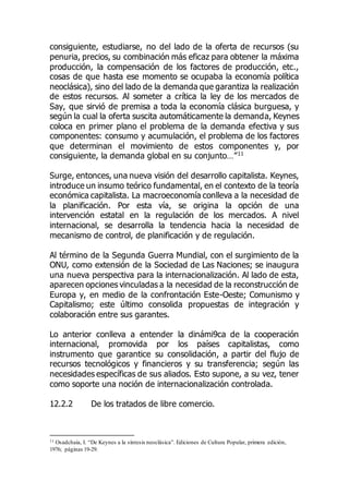 consiguiente, estudiarse, no del lado de la oferta de recursos (su
penuria, precios, su combinación más eficaz para obtener la máxima
producción, la compensación de los factores de producción, etc.,
cosas de que hasta ese momento se ocupaba la economía política
neoclásica), sino del lado de la demanda que garantiza la realización
de estos recursos. Al someter a crítica la ley de los mercados de
Say, que sirvió de premisa a toda la economía clásica burguesa, y
según la cual la oferta suscita automáticamente la demanda, Keynes
coloca en primer plano el problema de la demanda efectiva y sus
componentes: consumo y acumulación, el problema de los factores
que determinan el movimiento de estos componentes y, por
consiguiente, la demanda global en su conjunto…”11
Surge, entonces, una nueva visión del desarrollo capitalista. Keynes,
introduce un insumo teórico fundamental, en el contexto de la teoría
económica capitalista. La macroeconomía conlleva a la necesidad de
la planificación. Por esta vía, se origina la opción de una
intervención estatal en la regulación de los mercados. A nivel
internacional, se desarrolla la tendencia hacia la necesidad de
mecanismo de control, de planificación y de regulación.
Al término de la Segunda Guerra Mundial, con el surgimiento de la
ONU, como extensión de la Sociedad de Las Naciones; se inaugura
una nueva perspectiva para la internacionalización. Al lado de esta,
aparecen opciones vinculadas a la necesidad de la reconstrucción de
Europa y, en medio de la confrontación Este-Oeste; Comunismo y
Capitalismo; este último consolida propuestas de integración y
colaboración entre sus garantes.
Lo anterior conlleva a entender la dinámi9ca de la cooperación
internacional, promovida por los países capitalistas, como
instrumento que garantice su consolidación, a partir del flujo de
recursos tecnológicos y financieros y su transferencia; según las
necesidades específicas de sus aliados. Esto supone, a su vez, tener
como soporte una noción de internacionalización controlada.
12.2.2 De los tratados de libre comercio.
11 Osadchaia, I. “De Keynes a la síntesis neoclásica”. Ediciones de Cultura Popular, primera edición,
1976; páginas 19-29.
 