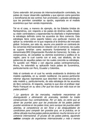 Como extensión del proceso de internacionalización controlada, los
países de mayor desarrollo capitalista y que ejercen como garantes
y beneficiarios de ese control; han promovido y aplicado estrategias
que les permiten consolidar su opción, soportada en el modelo
económico que han venido imponiendo.
Tal es el caso, a manera de ejemplo, de los Estados Unidos de
Norteamérica, con respecto a los países de América Latina. Desde
su visión controladora y expansionista ha diseñado e implementado
la estrategia definida como los acuerdos de libre comercio. Esta
estrategia tiene como soporte básico una particular manera de
aplicar su entendido en lo que respecta al la dinámica del mercado
global. Inclusive, por esta vía, asume una posición en contravía de
los convenios internacionales en relación con el comercio; los cuales
se supone tendrían como escenario fundamental la instancia
denominada OMC (Organización Mundial de Comercio). Se trata, en
consecuencia, de consolidar su dominio económico y político en la
región; para lo cual cuenta con el aval, casi absoluto, de los
gobiernos de aquellos países con los cuales concreta su estrategia.
Ya sucedió con Méjico y con algunos países centroamericanos.
Ahora, ha extendido su aplicación hacia países de Suramérica,
particularmente con Perú, Ecuador y Colombia.
Visto el contexto en el cual he venido analizando la dinámica del
modelo capitalista, en su versión neoliberal; me parece pertinente
retomar algunas expresiones que describen las consecuencias de
este modelo y, particularmente, de esta estrategia de los acuerdos
de libre comercio. Al respecto, veamos lo que dice el profesor José
María Franquet en su obra ¿Por qué los ricos son más ricos en los
países pobres?.
“…La apertura de los mercados, mediante mecanismos de
desregulación y eliminación de aranceles, también ha traído
consecuencias muy contradictorias. Por un lado, es cierto que se
abren las puertas para que los productos de los países pobres
puedan venderse en los países ricos; pero aunque las puertas estén
abiertas, la competencia es tan feroz y las desigualdades de
condiciones para competir tan grandes que, en la práctica, en la
última década muchos países pobres perdieron mucho terreno en el
comercio internacional. El grueso de los países pobres, siguiendo
sabios consejos de organismos internacionales y más o menos
 