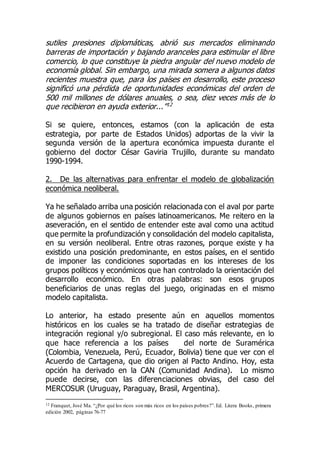 sutiles presiones diplomáticas, abrió sus mercados eliminando
barreras de importación y bajando aranceles para estimular el libre
comercio, lo que constituye la piedra angular del nuevo modelo de
economía global. Sin embargo, una mirada somera a algunos datos
recientes muestra que, para los países en desarrollo, este proceso
significó una pérdida de oportunidades económicas del orden de
500 mil millones de dólares anuales, o sea, diez veces más de lo
que recibieron en ayuda exterior...”12
Si se quiere, entonces, estamos (con la aplicación de esta
estrategia, por parte de Estados Unidos) adportas de la vivir la
segunda versión de la apertura económica impuesta durante el
gobierno del doctor César Gaviria Trujillo, durante su mandato
1990-1994.
2. De las alternativas para enfrentar el modelo de globalización
económica neoliberal.
Ya he señalado arriba una posición relacionada con el aval por parte
de algunos gobiernos en países latinoamericanos. Me reitero en la
aseveración, en el sentido de entender este aval como una actitud
que permite la profundización y consolidación del modelo capitalista,
en su versión neoliberal. Entre otras razones, porque existe y ha
existido una posición predominante, en estos países, en el sentido
de imponer las condiciones soportadas en los intereses de los
grupos políticos y económicos que han controlado la orientación del
desarrollo económico. En otras palabras: son esos grupos
beneficiarios de unas reglas del juego, originadas en el mismo
modelo capitalista.
Lo anterior, ha estado presente aún en aquellos momentos
históricos en los cuales se ha tratado de diseñar estrategias de
integración regional y/o subregional. El caso más relevante, en lo
que hace referencia a los países del norte de Suramérica
(Colombia, Venezuela, Perú, Ecuador, Bolivia) tiene que ver con el
Acuerdo de Cartagena, que dio origen al Pacto Andino. Hoy, esta
opción ha derivado en la CAN (Comunidad Andina). Lo mismo
puede decirse, con las diferenciaciones obvias, del caso del
MERCOSUR (Uruguay, Paraguay, Brasil, Argentina).
12 Franquet, José Ma. “¿Por qué los ricos son más ricos en los países pobres?”.Ed. Litera Books, primera
edición 2002, páginas 76-77
 