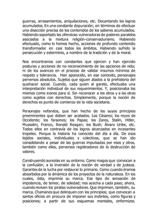 guerras, arrasamientos, aniquilaciones, etc. Decantando los logros
acumulados. En una constante depuración; en términos de efectuar
una disección precisa de los contenidos de los saberes acumulados.
Habiendo soportado las ofensivas vulneradoras de poderes paralelos
asociados a la mixtura religión-conservadurismo. Habiendo
efectuado, como lo hemos hecho, acciones de profundo contenido
transformador en casi todos los ámbitos. Habiendo sufrido la
persecución y exterminio, a nombre de la tradición y de la moral.
Nos encontramos con constantes que ejercen y han ejercido
posturas y acciones de no reconocimiento de las opciones de vida;
ni de los avances en el proceso de validar insumos mínimos de
respeto y tolerancia. Han aparecido, en ese contexto, personajes
perversos absolutos. Sujetos que siguen atados a la prehistoria del
quehacer social. Cuando, cada quien al garete, efectuaba una
interpretación individual de sus requerimientos. Y, posicionaba los
mismos como iconos para sí. Sin reconocer a los otros y a las otras
como sujetos con derechos. Simplemente, porque la noción de
derechos es punto de comienzo de la vida societaria.
Personajes nefandos, que han hecho de los suyos principios
preeminentes que deben ser acatados. Los Césares; los reyes de
Occidente; los faraones; los Papas; los Zares, Stalin, Hitler,
Mussolini, Franco, Ronald Reagan; los Bush; Álvaro Uribe, etc.
Todos ellos en contravía de los logros alcanzados en incesantes
tropeles. Porque la historia ha conocido del día a día. De esos
tejidos sociales, individuales y colectivos, que se han ido
consolidando a pesar de las guerras impulsadas por esos y otros,
también como ellos, perversos registradores de la destrucción de
valores.
Construyendo aureolas en su entorno. Como magos que convocan a
la confusión; a la inversión de la noción de verdad y de justeza.
Garantes de la lucha por restaurar lo primario. Como cuando éramos
absorbidos por la dinámica de los proyectos de la naturaleza. En los
cuales, ésta, imprimía su marca. Ese tipo de sensación de
impotencia, de temor, de soledad; nos acecha a cada paso; ahora,
cuando reviven los piratas vulneradores. Que imprimen, también, su
marca. Chamanes que delinquen con los principios; que convocan a
santos oficios en procura de imponer sus instintos, como figuras y
posiciones; a partir de sus esquemas mentales, enfermizos.
 
