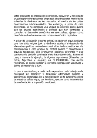 Estas propuesta de integración económica, estuvieron y han estado
cruzadas por contradicciones originadas en particulares maneras de
entender la dinámica de los mercados, al interior de los países
denominados subdesarrollados. Sin embargo, a pesar de esas
diferencias, se ha percibido una unidad de criterios; como quiera
que los grupos económicos y políticos que han controlado y
controlan el desarrollo económico en esos países, ejerzan como
beneficiarios fundamentales del modelo económico capitalista.
A pesar de la situación descrita arriba, se advierten algunas fisuras
que han dado origen (por la dinámica asociada al desarrollo de
alternativas políticas centradas en reivindicar la democratización y la
confrontación a esos grupos de control político y económico) a
algunas tendencias que promueven opciones diferentes y que
confrontan la posición que hasta ahora ha predominado. Este es el
caso, a manera de ejemplo, de algunas expresiones (lideradas por
Brasil, Argentina y Uruguay) en el MERCOSUR. Con menor
relevancia, se puede señalar la corriente liderada por Venezuela y
Bolivia al interior de la CAN.
Lo que si queda claro, a partir de lo expuesto en este trabajo, es la
necesidad de promover y desarrollar alternativas políticas y
económicas, soportadas en la reivindicación de la autonomía plena
de nuestros países y que, por lo mismo, ejerzan como instrumentos
de confrontación a la posición neoliberal.
 