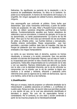 Delirantes. Su significante es pariente de la desolación y de la
ausencia de posibilidades libertarias. Su ética es la barbarie. Su
poder es la manipulación. A manera de mercaderes del trueque y la
engañifa. Sin ningún agregado de calidad humano; absolutamente
ninguno.
Una escenografía que confunde al público. Como bufos que
desorientan. Que crean horizontes enfermizos; a partir de exhibir
niveles de aceptación. En esto, Hitler y Mussolini fueron maestros y
a ellos les deben sucesivos dirigentes panfletarios sus fuentes
teóricas. Fundamentalmente aquellos que fueron atizadores de
violencias y que se concretaron, a manera de ejemplo, en lo que se
ha denominado, un tanto peyorativamente “La Guerra de los Mil
Días”. Pero que no fue otra cosa que derivación de ese acumulado
de odios ya cifrados antes sus fuentes teóricas y conceptuales.
Pueblos enteros confundidos. Masas vergonzantes que han
permitido y permiten justificar todo tipo de tropelías. Ese tipo de
franjas de población que han claudicado en su dignidad; la han
endosado a los magos manipuladores
Lo cierto es que tenemos todo el derecho, quienes no hemos
claudicado, a convocar a la acción consciente. Que nos permita
acceder a la derrota del Emperador Pigmeo; que es esto en razón a
su incapacidad para percibir la vida a través del día a día que junta
quehaceres. Todos ellos emparentados con la vulneración de la vida
y con sus soportes. Pigmeos intelectuales que saldaron su deuda
con la vida y con la dignidad inherente, por la vía de refrendar su
compromiso con la muerte; por la vía de cambiar la lógica que
conduce a la verdad y venderla, ofrecerla y postularla como
referente único para la vigencia de su visión de democracia. Que es
a la mentira, como el Sol es a las mañanas.
1.2Justificación:
Más que un ensayo, trato de proponer un referente alrededor de la
interpretación y posibles soluciones al conflicto (…o conflictos) en
nuestro país. Porque se trata, de asumir retos que permitan acceder
a una opción de paz, en la cual sea plenamente identificado el
derrotero a seguir. Por una vía no especulativa formal y
contestataria. Por el contrario, en una visón y acción construida a
partir de los insumos propios de la interdisciplinariedad
 