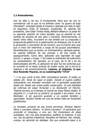 1.3 Antecedentes.
Uno de ellos y, tal vez, el fundamental, tiene que ver con su
coincidencia con lo que se ha definido como “la guerra de baja
intensidad”; orientada desde el Imperio y aplicada con todo el rigor
en Argentina, Chile, El Salvador; Guatemala. Él, además del
presidente, Julio César Turbay Ayala, Belisario Betancur (a pesar de
su aparente posición de mano tendida, que se expresó en ese
remedo de proceso de paz serio y humano). Particularmente, el
doctor Uribe Vélez, incursionó en ese ámbito con su propuesta y
programa de gobierno en la gobernación de Antioquia, por la vía de
la promoción y concreción de las Convivir; que no fueron otra cosa
que el inicio del exterminio a cargo de los grupos paramilitares.
Paramilitarismo que ya tenían, en Centroamérica, ejemplos plenos.
Un experto defensor de ese proceso y de esa noción de
apaciguamiento. Como diría, aplicando una expresión de lugar
común: a sangre y fuego. Y ahí reside la motivación del exterminio
de contradictores. Por ejemplo, en el caso, de la UP y de los
desmovilizados del EPL, la aplicación de plan fue tan profunda que
se convirtió en el mayor proceso de acallar voces, por la vía de la
matanza y del amedrentamiento. Leamos, al respecto, lo que
dice Rosendo Payares, en su autobiografía “4710”
“…Y es que corría el año 1954. Coincidieron hechos. El militar ya
estaba ahí. Venía de rapar el poder. Siendo el cuadro político
antecedente una heredad vinculada con el genocidio auspiciado
desde ahí. Desde ese centro-poder conservador. Ya casi olvidadas
las reformas de López Pumarejo y su Revolución en Marcha.
Todavía cercana, en el tiempo, la muerte de Jorge Eliécer Gaitán. El
sargento (¿…o cuál era su grado?), ya jugaba a ser prócer. A ser
libertador. A ser guerrero guiando a un pueblo famélico y
agarrotado. Nuestra familia era una de tantas miles sin horizontes
gratificantes.
La heredad, provenía de dos íconos perversos. Mariano Ospina
Pérez y Laureano Gómez; “el divino Laureano”. El perdulario que
encendía el Congreso, a viva voz. Voz transmisora de ideas
achatadas. Con una sola perspectiva: justificar la matanza. A viva
voz. Voz de pigmeo intelectual. Hacedora de fetiches. Voz, mirada,
cuerpo, de aprendiz de ideólogo. Ese que pretendía pasar a la
 
