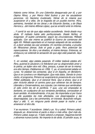 historia como héroe. En una Colombia desagarrada por él, y por
Ospina Pérez, y por Marco Fidel Suárez y por los azuzadores
perennes. Un fascismo inveterado. Héroe de la miseria que
auspiciaron él y ellos. De la tragedia de un pueblo inerme. Pero,
asimismo, heredad de los Lleras y de Eduardo Santos, y de Olaya
Herrera y…del mismo Alfonso López, que se arredró ante la infamia.
…Y corrió la voz de que algo estaba sucediendo. Venía desde muy
atrás. El método había sido perfeccionado. Desde Núñez, el
trasgresor. El sujeto cambiante; según las circunstancias. Método
aplicado. Con ese mismo se justificó la Guerra de comienzos del
siglo XX. Método soportado en el manejo solapado de las verdades.
O, a decir verdad, las casi verdades. En recintos cerrados, a prueba
de filtraciones plenas. Solo el gota a gota. Para potenciar las
repercusiones. Se dice y se desdice, al mismo tiempo. Entonces, se
embauca y se extiende la sensación de que algo está pasando. Aquí
y allá.
Y, en verdad, algo estaba pasando. El militar todavía estaba ahí.
Pero, quienes lo adularon y lo felicitaron por su desprendido amor a
la patria; ya tejían otra red. Otra, porque, a pesar de ser la misma;
era otro tiempo. Estábamos en 1956. Y, ya, el ceremonial estaba en
curso. Ya estaban los contactos. Que si en España, en Benidorm.
Que si en Londres o en Washington. Que más daba. Siendo lo único
cierto, el programa. Primero se auspiciaría la presencia de una Junta
Militar politizada. Que si el General París. Que si ahora. Que si el
plan incluiría allanar el camino para que volvieran los de siempre.
Liberales y Conservadores, sus cúpulas. Las mismas que sembraban
el odio entre los de la periferia. Y que, una vez empezaba la
barbarie, en cualquiera de sus versiones periódicas, convocaban al
buen sentido. Al entendimiento. A la paz. No importaba si por fuera
de ella quedaba los más afectados. Los desarraigados y las
desarraigadas. Los y las caminantes, en travesía. Buscando refugio.
Aquí y allá. Y, en ninguna parte donde pasar la noche y ver
amanecer el otro día.
Y se reunieron. Y acordaron. Usted y yo. Yo y usted. Primero usted,
después yo. Amarremos el pacto a doce o más años. Qué más da.
Primero usted, luego yo. Y todo volverá a empezar. Hagamos borrón
y abramos nueva cuenta. No importa lo de atrás. El perdón suyo, lo
 