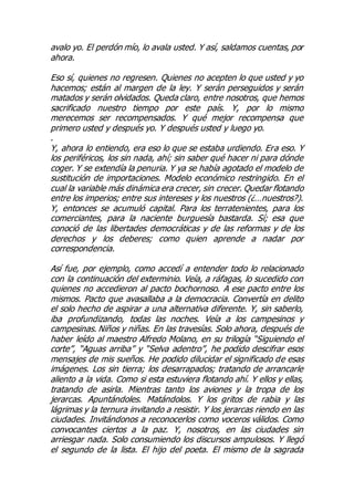 avalo yo. El perdón mío, lo avala usted. Y así, saldamos cuentas, por
ahora.
Eso sí, quienes no regresen. Quienes no acepten lo que usted y yo
hacemos; están al margen de la ley. Y serán perseguidos y serán
matados y serán olvidados. Queda claro, entre nosotros, que hemos
sacrificado nuestro tiempo por este país. Y, por lo mismo
merecemos ser recompensados. Y qué mejor recompensa que
primero usted y después yo. Y después usted y luego yo.
.
Y, ahora lo entiendo, era eso lo que se estaba urdiendo. Era eso. Y
los periféricos, los sin nada, ahí; sin saber qué hacer ni para dónde
coger. Y se extendía la penuria. Y ya se había agotado el modelo de
sustitución de importaciones. Modelo económico restringido. En el
cual la variable más dinámica era crecer, sin crecer. Quedar flotando
entre los imperios; entre sus intereses y los nuestros (¿…nuestros?).
Y, entonces se acumuló capital. Para los terratenientes, para los
comerciantes, para la naciente burguesía bastarda. Sí; esa que
conoció de las libertades democráticas y de las reformas y de los
derechos y los deberes; como quien aprende a nadar por
correspondencia.
Así fue, por ejemplo, como accedí a entender todo lo relacionado
con la continuación del exterminio. Veía, a ráfagas, lo sucedido con
quienes no accedieron al pacto bochornoso. A ese pacto entre los
mismos. Pacto que avasallaba a la democracia. Convertía en delito
el solo hecho de aspirar a una alternativa diferente. Y, sin saberlo,
iba profundizando, todas las noches. Veía a los campesinos y
campesinas. Niños y niñas. En las travesías. Solo ahora, después de
haber leído al maestro Alfredo Molano, en su trilogía “Siguiendo el
corte”, “Aguas arriba” y “Selva adentro”, he podido descifrar esos
mensajes de mis sueños. He podido dilucidar el significado de esas
imágenes. Los sin tierra; los desarrapados; tratando de arrancarle
aliento a la vida. Como si esta estuviera flotando ahí. Y ellos y ellas,
tratando de asirla. Mientras tanto los aviones y la tropa de los
jerarcas. Apuntándoles. Matándolos. Y los gritos de rabia y las
lágrimas y la ternura invitando a resistir. Y los jerarcas riendo en las
ciudades. Invitándonos a reconocerlos como voceros válidos. Como
convocantes ciertos a la paz. Y, nosotros, en las ciudades sin
arriesgar nada. Solo consumiendo los discursos ampulosos. Y llegó
el segundo de la lista. El hijo del poeta. El mismo de la sagrada
 