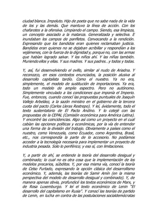 ciudad blanca. Impoluto. Hijo de poeta que no sabe nada de la vida
de los y las demás. Que mantuvo la línea de acción. Con los
chafarotes a la ofensiva. Limpiando el campo. Siendo, esa limpieza,
un concepto asociado a la matanza. Generalizada y selectiva. E
inundaban los campos de panfletos. Convocando a la rendición.
Expresando que los bandidos eran quienes reclamaban justicia.
Bandidos eran quienes no se dejaban acribillar y respondían a los
vejámenes, con la fuerza de la dignidad y, porque no, con las armas
que habían logrado salvar. Y los niños ahí. Y las niñas también.
Muriendo ellos y ellas. Y sus madres. Y sus padres…y todos y todas.
Y, así, fui desenvolviendo el ovillo, similar al nudo de Ariadna. Y
reconozco, en esos contextos enunciados, la posición alusiva al
desarrollo capitalista tardío. Como el nuestro. Ya no era,
simplemente, el modelo de sustitución de importaciones. Ya era,
todo un modelo de amplio espectro. Pero no autónomo.
Simplemente vinculado a los condiciones que imponía el Imperio.
Fue, entonces, cuando conocí las propuestas puntuales de Joaquín
Vallejo Arbeláez, a la sazón ministro en el gobierno de la tercera
cuota del pacto (Carlos Lleras Restrepo). Y leí, ávidamente, todo el
texto sustentatorio de El Pacto Andino. Y lo cotejé con las
propuestas de la CEPAL (Comisión económica para América Latina).
Y encontré las coincidencias. Algo así como un proyecto en el cual
cabían las opciones políticas y económicas, por la vía de entender
una forma de la división del trabajo. Obviamente a países como el
nuestro, como Venezuela, como Ecuador, como Argentina, Brasil,
etc., nos correspondía la parte de lo accesorio. No podíamos
acceder a la tecnología necesaria para implementar un proyecto de
industria pesada. Solo lo periférico; y eso sí, con limitaciones.
Y, a partir de ahí, se entiende la teoría del desarrollo desigual y
combinado; lo cual no es otra cosa que la implementación de los
modelos precarios, súbditos. Y, por esa misma vía, conocí la teoría
de Celso Furtado, expresando la opción clásica del desarrollismo
económico. Y, además, las teorías de Samir Amín (en la misma
perspectiva del modelo de desarrollo desigual y combinado). Y, de
manera apenas obvia, profundicé los textos económicos de Marx, y
de Rosa Luxemburgo. Y leí el texto económico de Lenin “El
desarrollo del capitalismo en Rusia”. Y conocí las teorías de partido
de Lenin, en lucha en contra de las postulaciones socialdemócratas
 