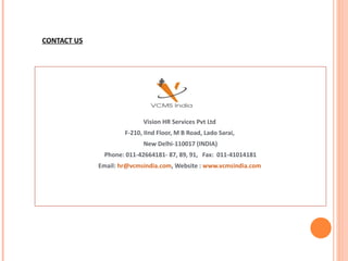 CONTACT US Vision HR Services Pvt Ltd  F-210, IInd Floor, M B Road, Lado Sarai,  New Delhi-110017 (INDIA) Phone: 011-42664181- 87, 89, 91,  Fax:  011-41014181 Email:  [email_address] , Website :  www.vcmsindia.com   