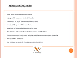 VISION  HR- STAFFING SOLUTION India’s leading end-to-end HR services provider Rapid growth in Recruitment in India & Middle East Rapid Growth in Contract and Temporary Staffing In India. More than 150 reputed and Respected Clients. More than 350 candidates placed per years across India  Over 20 trained and specialised consultants to customise your HR solutions Consistent investments in Information Technology and Infrastructure to upgrade service quality  Domain expertise across levels High proportion  of business is repeat business from existing Clients 