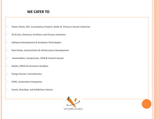 WE CATER TO Power Plants, EPC, Consultancy, Projects, Boiler &  Pressure Vessels Industries Oil & Gas, Chemical, Fertilizers and Process Industries Software Development & Hardware Technologies Real Estate, Constructions & Infrastructure Development Automobiles, Components, OEM & Cement Sectors Retails, FMCG & Consumer Durables  Design Houses, Consultancies,  HVAC, Automation Companies Events, Branding  and Exhibitions Sectors 