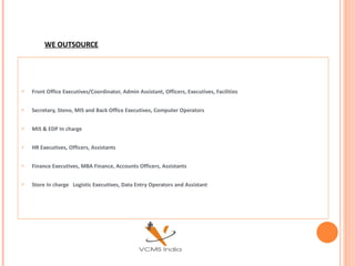 WE OUTSOURCE Front Office Executives/Coordinator, Admin Assistant, Officers, Executives, Facilities  Secretary, Steno, MIS and Back Office Executives, Computer Operators MIS & EDP In charge HR Executives, Officers, Assistants  Finance Executives, MBA Finance, Accounts Officers, Assistants  Store In charge  Logistic Executives, Data Entry Operators and Assistant 