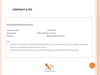CONTRACT & FEE




HR Consultancy/Recruitment Charges


Executive to CEO                                            7 %of CTC PA
Replacement:                                Within 3 Months of Joining
Payment:                                                    Within 30 Days of Joining


Note
   In addition, the service tax 10.30% shall be charged extra on the total billing amount. Which is payable to state govt.
   The rates are negotiable only after mutual discussions.
   The above said rates are subject to revision as per the state govt. revisions notified from time to time
 