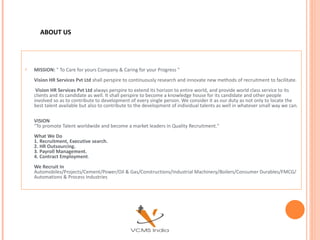 ABOUT US




   MISSION: " To Care for yours Company & Caring for your Progress "
    Vision HR Services Pvt Ltd shall perspire to continuously research and innovate new methods of recruitment to facilitate.
     Vision HR Services Pvt Ltd always perspire to extend its horizon to entire world, and provide world class service to its
    clients and its candidate as well. It shall perspire to become a knowledge house for its candidate and other people
    involved so as to contribute to development of every single person. We consider it as our duty as not only to locate the
    best talent available but also to contribute to the development of individual talents as well in whatever small way we can.

    VISION
    "To promote Talent worldwide and become a market leaders in Quality Recruitment."
    What We Do
    1. Recruitment, Executive search.
    2. HR Outsourcing.
    3. Payroll Management.
    4. Contract Employment.
    We Recruit In
    Automobiles/Projects/Cement/Power/Oil & Gas/Constructions/Industrial Machinery/Boilers/Consumer Durables/FMCG/
    Automations & Process Industries
 