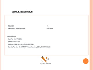 DETAIL & REGISTRATION




    Strength                                             22
    Experience & Background                              09+ Years




    Registrations
     Pan No: AADCV3594J
     PF NO: DL/65172
     ESIC NO: 1152-89532201/DKL/03/95461
     Service Tax No: DL-II/ST/MP+Housekeeping/1024/R-XII/VHRS/05
 