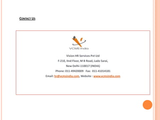 CONTACT US




                           Vision HR Services Pvt Ltd
                     F-210, IInd Floor, M B Road, Lado Sarai,
                           New Delhi-110017 (INDIA)
                   Phone: 011-49420009 Fax: 011-41014181
             Email: hr@vcmsindia.com, Website : www.vcmsindia.com
 