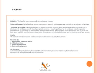 ABOUT US




   MISSION: " To Care for yours Company & Caring for your Progress "
    Vision HR Services Pvt Ltd shall perspire to continuously research and innovate new methods of recruitment to facilitate.
     Vision HR Services Pvt Ltd always perspire to extend its horizon to entire world, and provide world class service to its
    clients and its candidate as well. It shall perspire to become a knowledge house for its candidate and other people
    involved so as to contribute to development of every single person. We consider it as our duty as not only to locate the
    best talent available but also to contribute to the development of individual talents as well in whatever small way we can.
    VISION
    "To promote Talent worldwide and become a market leaders in Quality Recruitment."
    What We Do
    1. Recruitment, Executive search.
    2. HR Outsourcing.
    3. Payroll Management.
    4. Contract Employment.
    We Recruit In
    Automobiles/Projects/Cement/Power/Oil & Gas/Constructions/Industrial Machinery/Boilers/Consumer
    Durables/FMCG/Automations & Process Industries
 