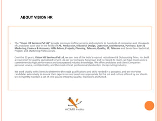 ABOUT VISION HR




   The “Vision HR Services Pvt Ltd” provide premium staffing services and solutions to hundreds of companies and thousands
    of candidates each year in the fields of EPC, Production, Industrial Design, Operation, Maintenance, Purchase, Sales &
    Marketing, Finance & Accounts, HR& Admin, Projects, Planning, Telecom, Quality, IT, Telecom and Senior level technical,
    Projects and Marketing Professionals.

    Over the 10 years, Vision HR Services Pvt Ltd, we are one of the India’s reputed recruitment & Outsourcing firms, has built
    a reputation for quality, specialized service. As per our company has grown and increased its reach, we have maintained a
    commitment to high performance and unsurpassed industry knowledge. We offer candidates and client Companies
    personal service, confidentiality, and the most ethical, professional standards in the recruiting industry.

    We work closely with clients to determine the exact qualifications and skills needed in a prospect, and we interview
    candidates extensively to ensure their experience and needs are appropriate for the job and culture offered by our clients.
    we stringently maintain a set of core values: Integrity, Quality, Teamwork and Speed.
 