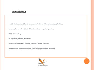 WE OUTSOURCE




   Front Office Executives/Coordinator, Admin Assistant, Officers, Executives, Facilities


   Secretary, Steno, MIS and Back Office Executives, Computer Operators


   MIS & EDP In charge


   HR Executives, Officers, Assistants


   Finance Executives, MBA Finance, Accounts Officers, Assistants


   Store In charge Logistic Executives, Data Entry Operators and Assistant
 