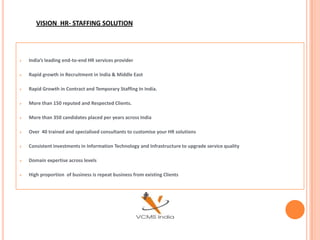 VISION HR- STAFFING SOLUTION




   India’s leading end-to-end HR services provider

   Rapid growth in Recruitment in India & Middle East

   Rapid Growth in Contract and Temporary Staffing In India.

   More than 150 reputed and Respected Clients.

   More than 350 candidates placed per years across India

   Over 40 trained and specialised consultants to customise your HR solutions

   Consistent investments in Information Technology and Infrastructure to upgrade service quality

   Domain expertise across levels

   High proportion of business is repeat business from existing Clients
 