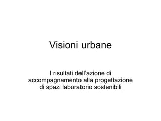 Visioni urbane I risultati dell’azione di accompagnamento alla progettazione di spazi laboratorio sostenibili 